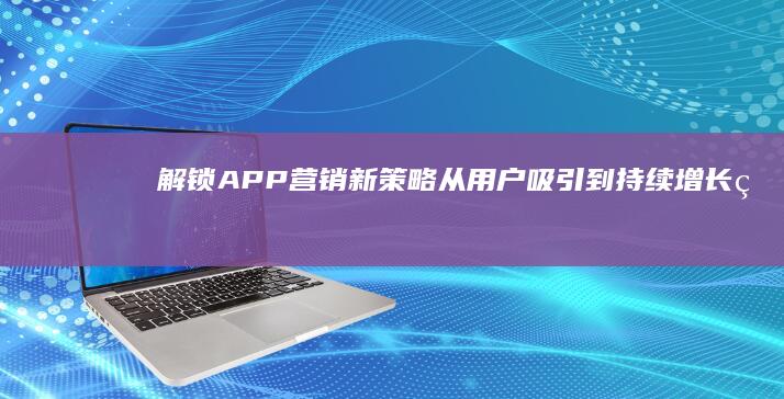 解锁APP营销新策略：从用户吸引到持续增长的全方位方法